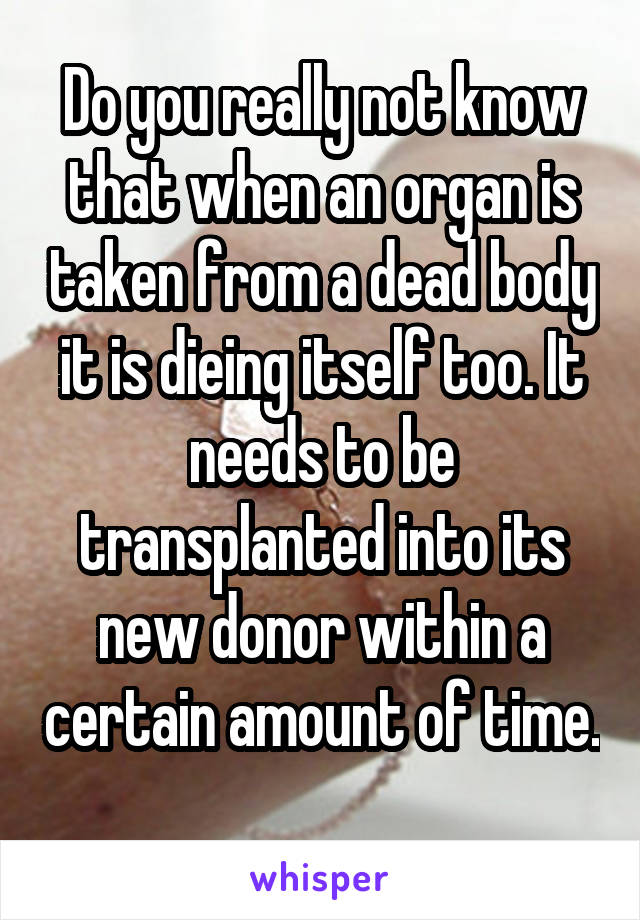 Do you really not know that when an organ is taken from a dead body it is dieing itself too. It needs to be transplanted into its new donor within a certain amount of time. 