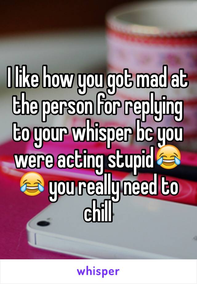 I like how you got mad at the person for replying to your whisper bc you were acting stupid😂😂 you really need to chill