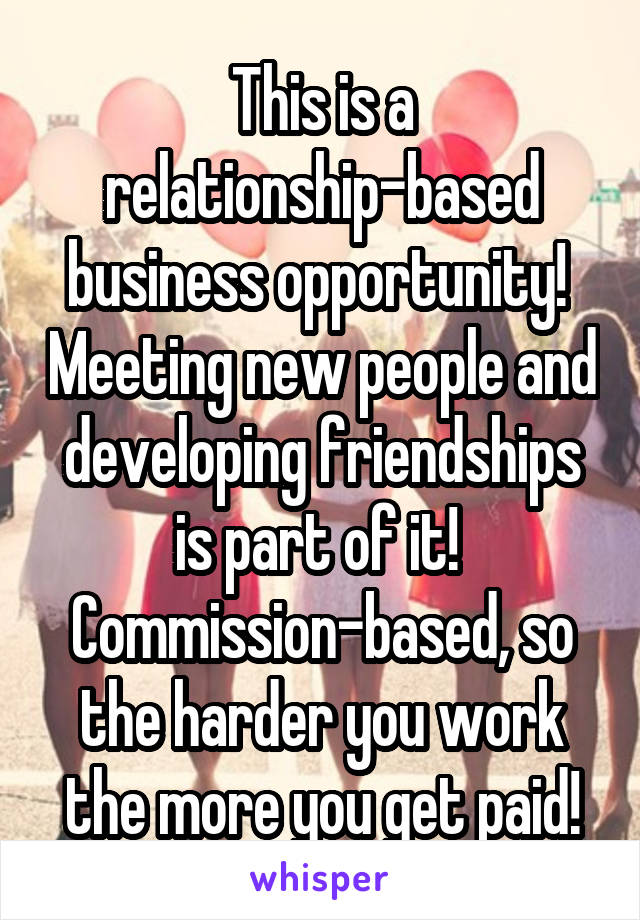 This is a relationship-based business opportunity!  Meeting new people and developing friendships is part of it!  Commission-based, so the harder you work the more you get paid!