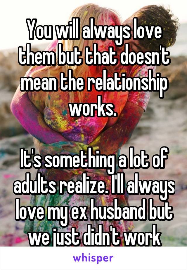 You will always love them but that doesn't mean the relationship works. 

It's something a lot of adults realize. I'll always love my ex husband but we just didn't work