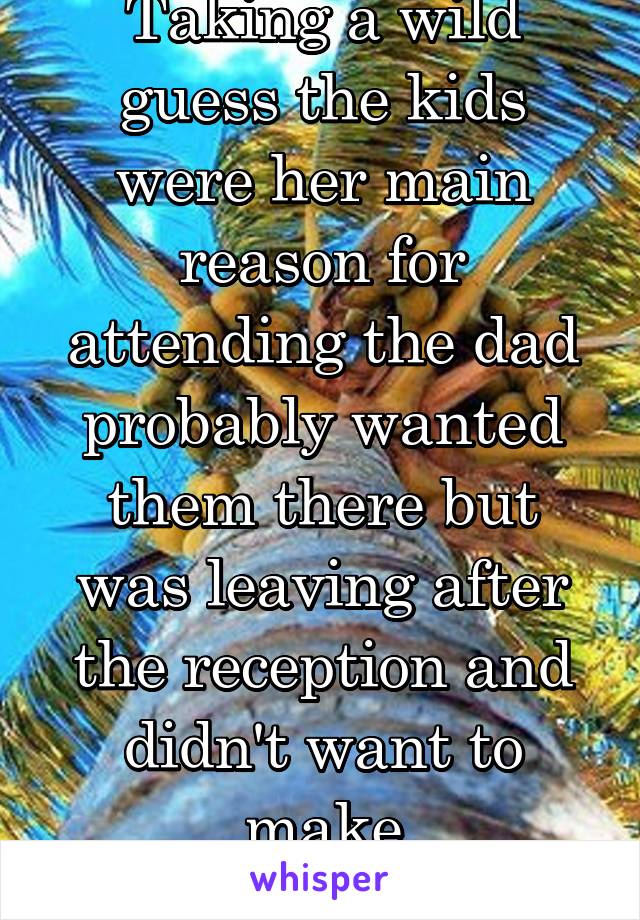 Taking a wild guess the kids were her main reason for attending the dad probably wanted them there but was leaving after the reception and didn't want to make accommodations