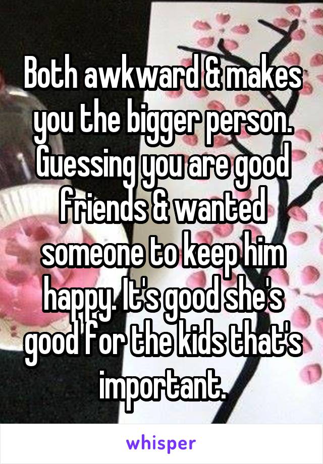 Both awkward & makes you the bigger person. Guessing you are good friends & wanted someone to keep him happy. It's good she's good for the kids that's important.