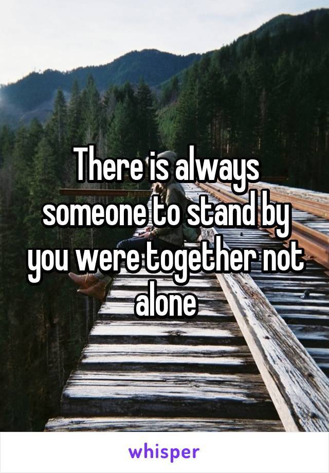 There is always someone to stand by you were together not alone