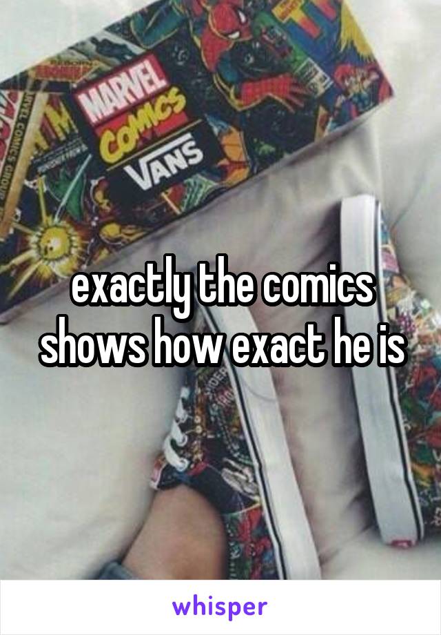 exactly the comics shows how exact he is