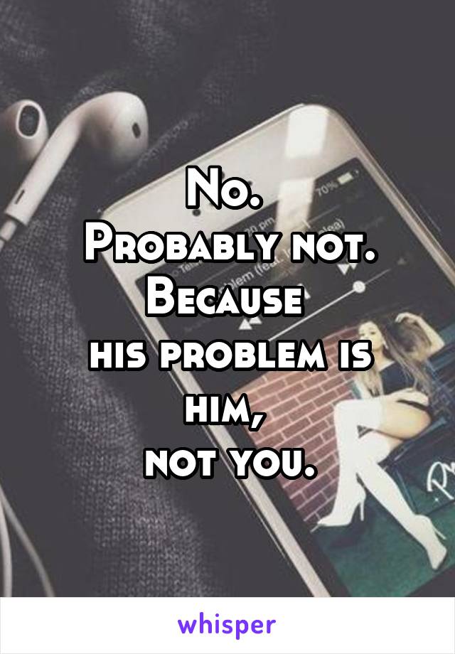 No. 
Probably not.
Because 
his problem is him, 
not you.