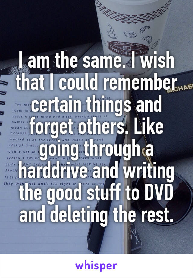 I am the same. I wish that I could remember certain things and forget others. Like going through a harddrive and writing the good stuff to DVD and deleting the rest.