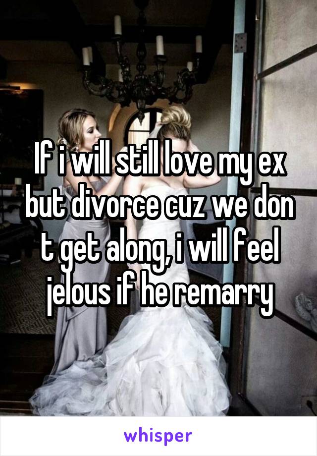 If i will still love my ex but divorce cuz we don t get along, i will feel jelous if he remarry