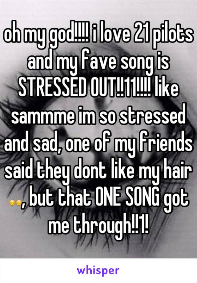 oh my god!!!! i love 21 pilots and my fave song is STRESSED OUT!!11!!!! like sammme im so stressed and sad, one of my friends said they dont like my hair 😔😔, but that ONE SONG got me through!!1!