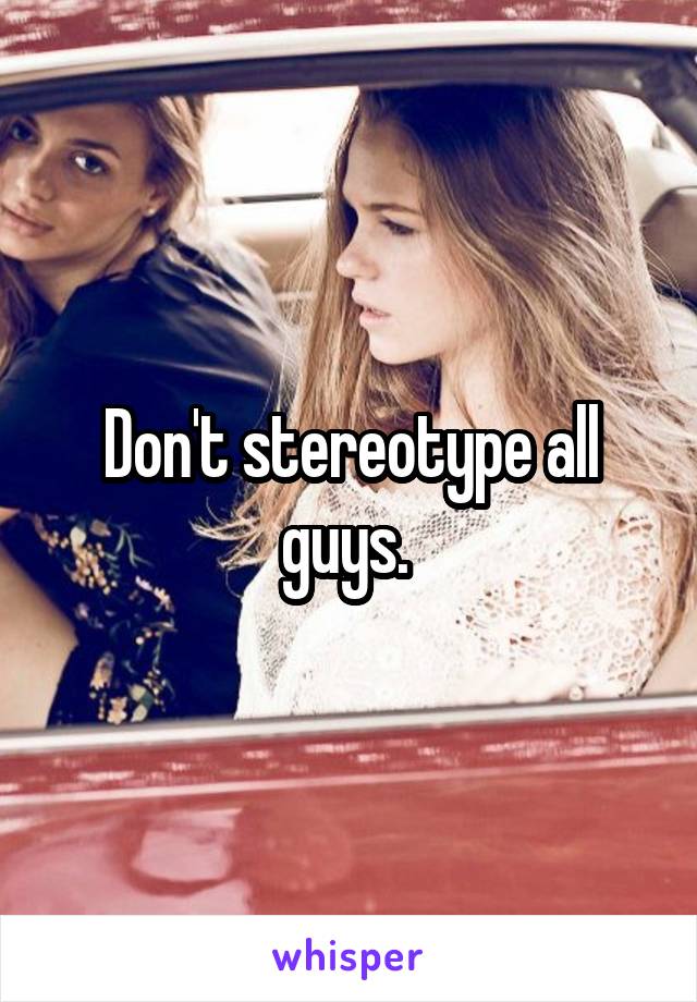 Don't stereotype all guys. 