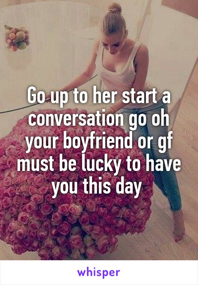 Go up to her start a conversation go oh your boyfriend or gf must be lucky to have you this day 