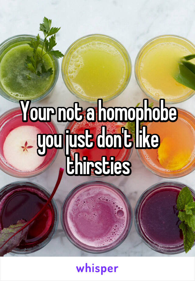 Your not a homophobe you just don't like thirsties