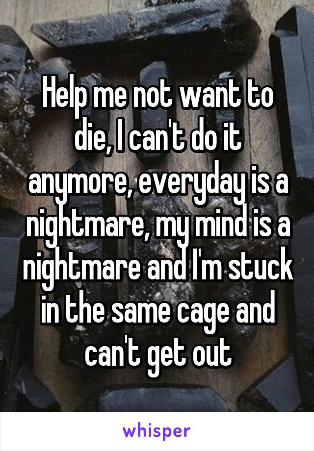 Help me not want to die, I can't do it anymore, everyday is a nightmare, my mind is a nightmare and I'm stuck in the same cage and can't get out