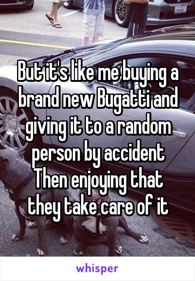 But it's like me buying a brand new Bugatti and giving it to a random person by accident
Then enjoying that they take care of it