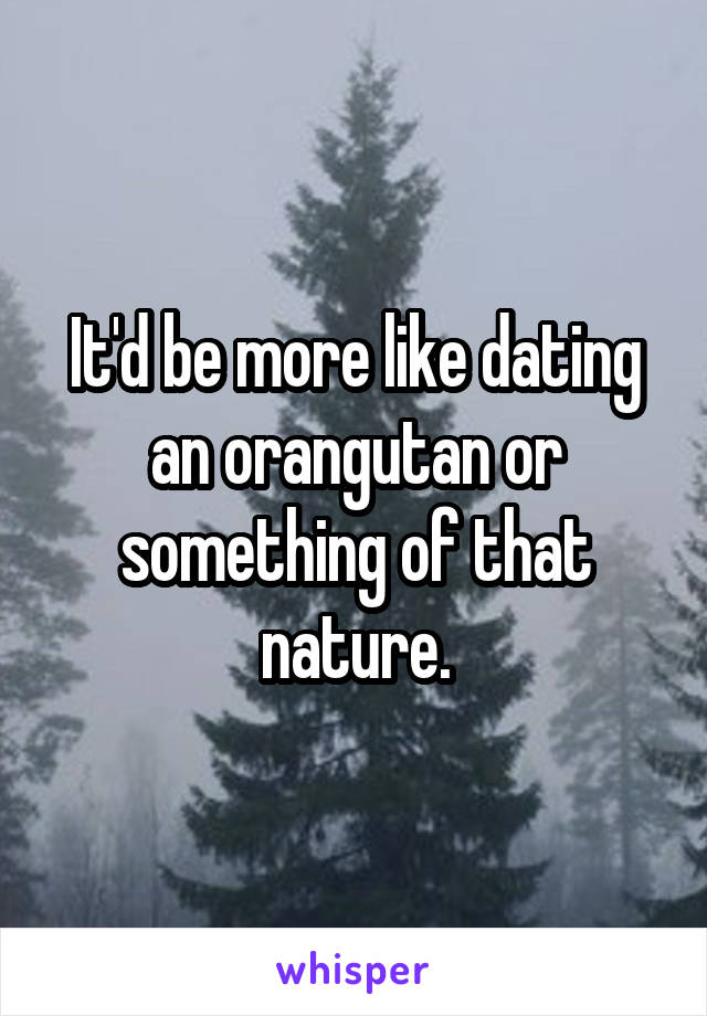 It'd be more like dating an orangutan or something of that nature.