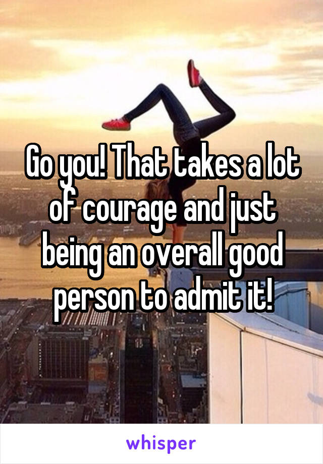 Go you! That takes a lot of courage and just being an overall good person to admit it!