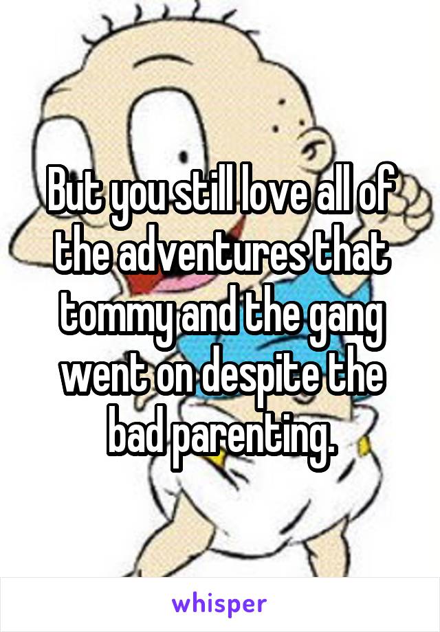 But you still love all of the adventures that tommy and the gang went on despite the bad parenting.
