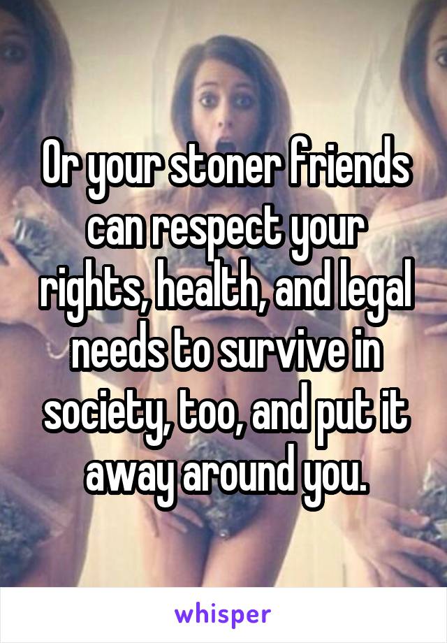 Or your stoner friends can respect your rights, health, and legal needs to survive in society, too, and put it away around you.