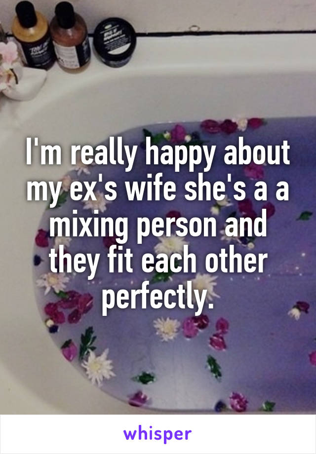 I'm really happy about my ex's wife she's a a mixing person and they fit each other perfectly.