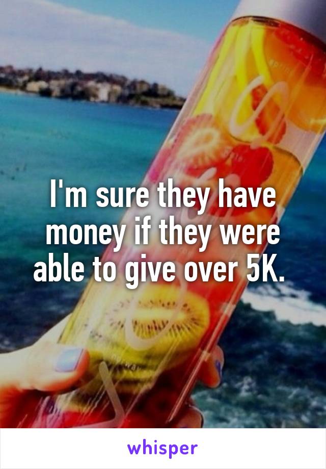 I'm sure they have money if they were able to give over 5K. 