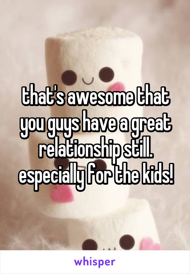 that's awesome that you guys have a great relationship still. especially for the kids!