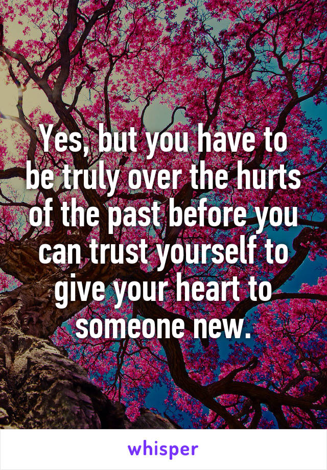 Yes, but you have to be truly over the hurts of the past before you can trust yourself to give your heart to someone new.