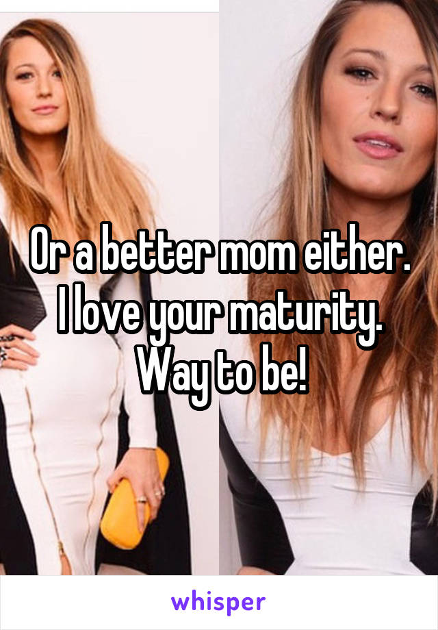 Or a better mom either. I love your maturity. Way to be!