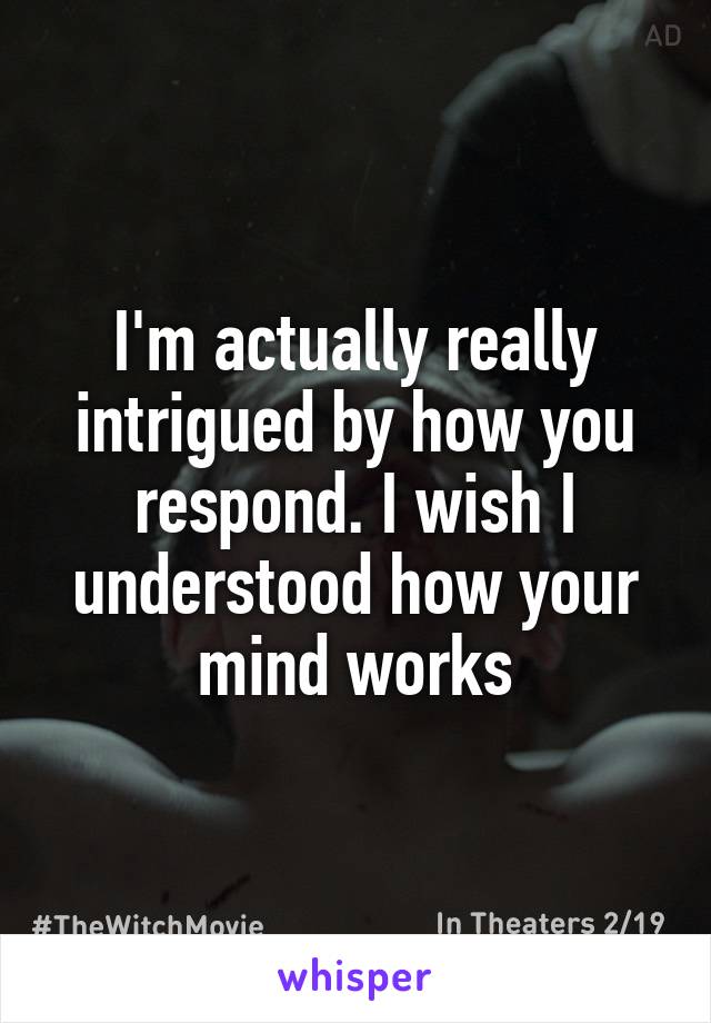 I'm actually really intrigued by how you respond. I wish I understood how your mind works