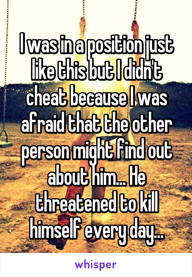I was in a position just like this but I didn't cheat because I was afraid that the other person might find out about him... He threatened to kill himself every day...