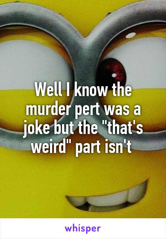 Well I know the murder pert was a joke but the "that's weird" part isn't 