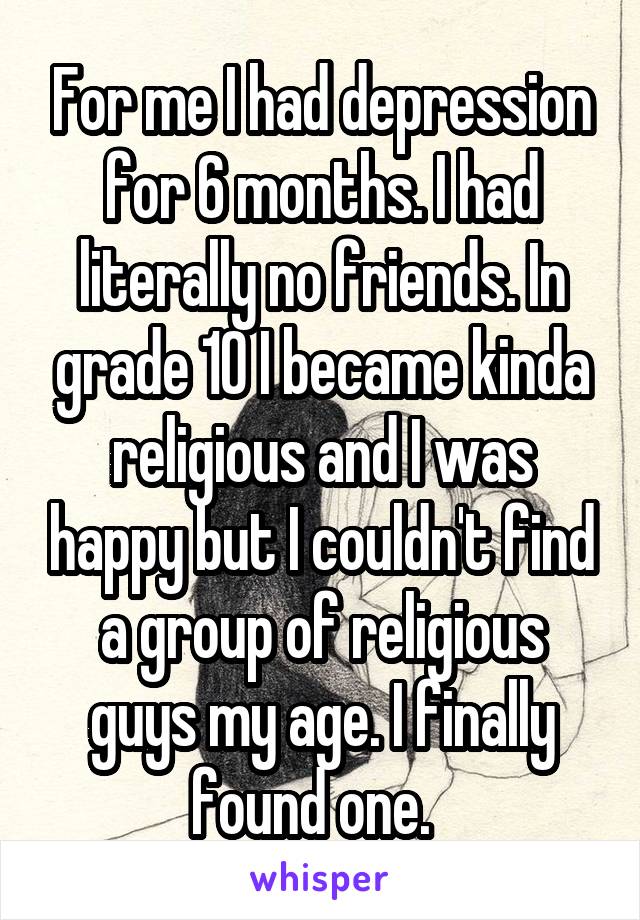 For me I had depression for 6 months. I had literally no friends. In grade 10 I became kinda religious and I was happy but I couldn't find a group of religious guys my age. I finally found one.  