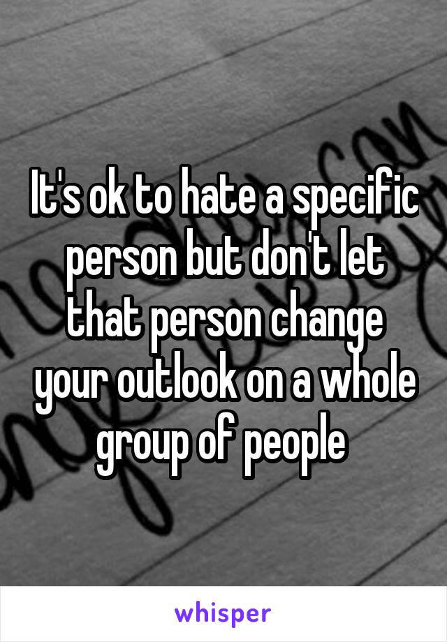 It's ok to hate a specific person but don't let that person change your outlook on a whole group of people 