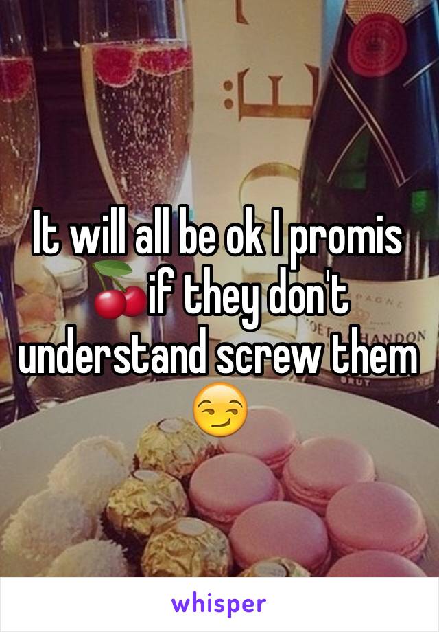 It will all be ok I promis 🍒if they don't understand screw them 😏