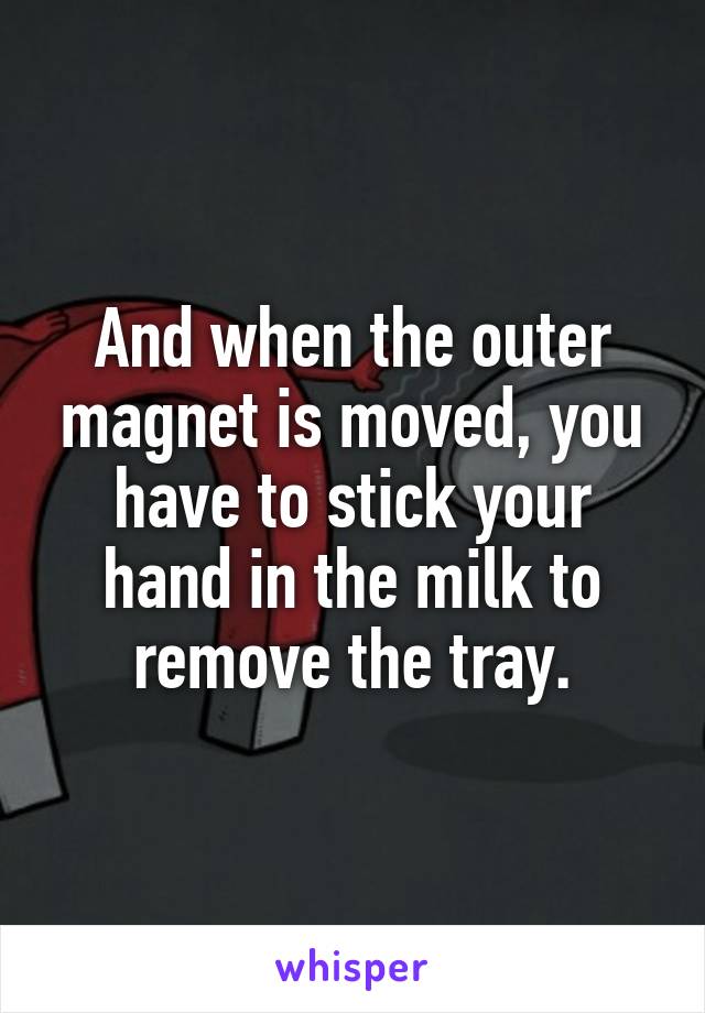 And when the outer magnet is moved, you have to stick your hand in the milk to remove the tray.