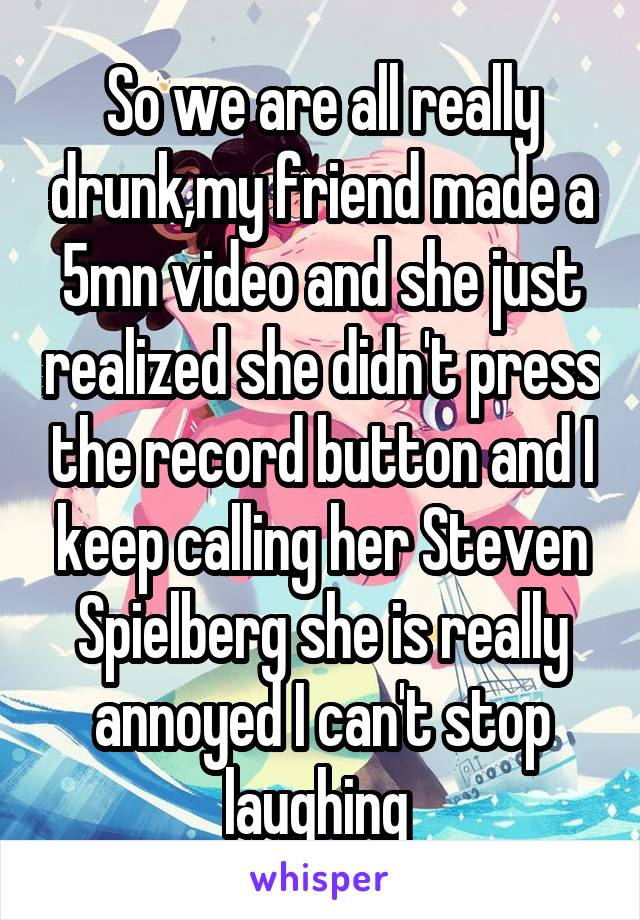 So we are all really drunk,my friend made a 5mn video and she just realized she didn't press the record button and I keep calling her Steven Spielberg she is really annoyed I can't stop laughing 