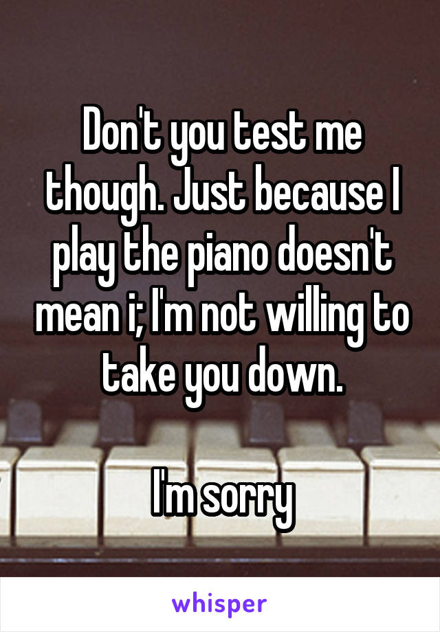 Don't you test me though. Just because I play the piano doesn't mean i; I'm not willing to take you down.

I'm sorry