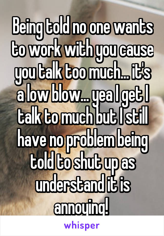 Being told no one wants to work with you cause you talk too much... it's a low blow... yea I get I talk to much but I still have no problem being told to shut up as understand it is annoying! 