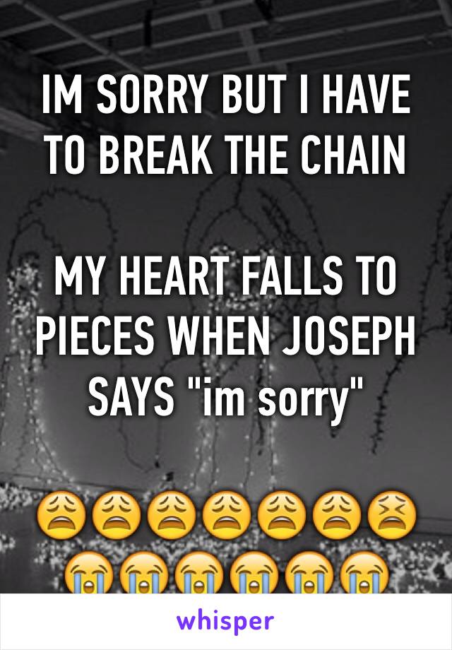 IM SORRY BUT I HAVE TO BREAK THE CHAIN

MY HEART FALLS TO PIECES WHEN JOSEPH SAYS "im sorry" 

😩😩😩😩😩😩😫😭😭😭😭😭😭