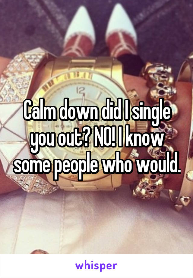 Calm down did I single you out? NO! I know some people who would.