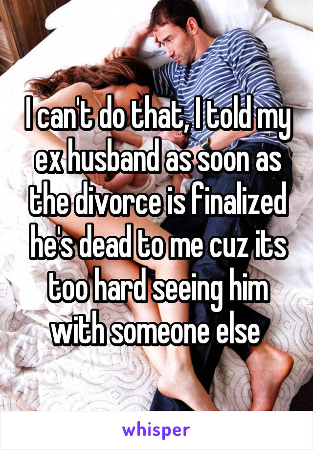 I can't do that, I told my ex husband as soon as the divorce is finalized he's dead to me cuz its too hard seeing him with someone else 