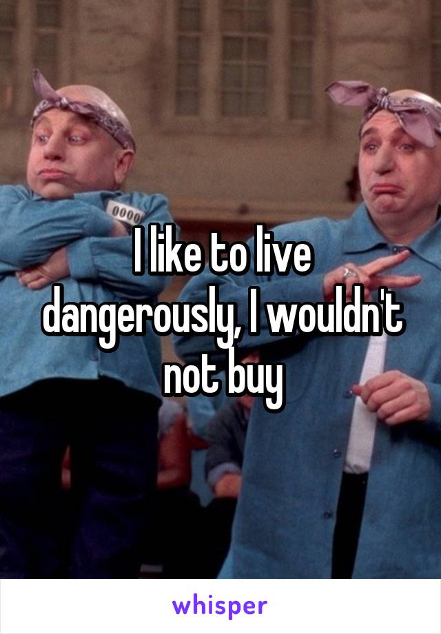 I like to live dangerously, I wouldn't not buy