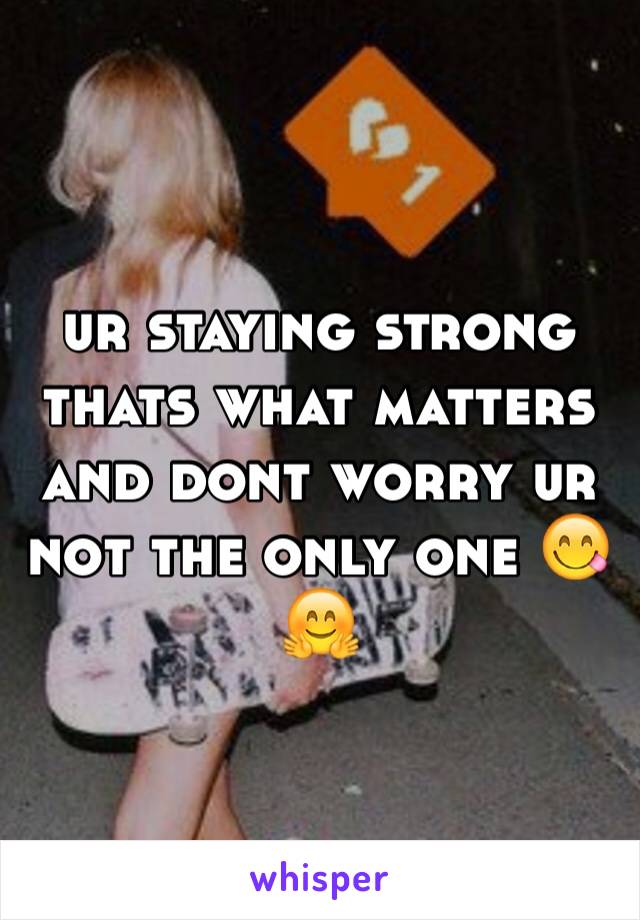 ur staying strong thats what matters and dont worry ur not the only one 😋🤗