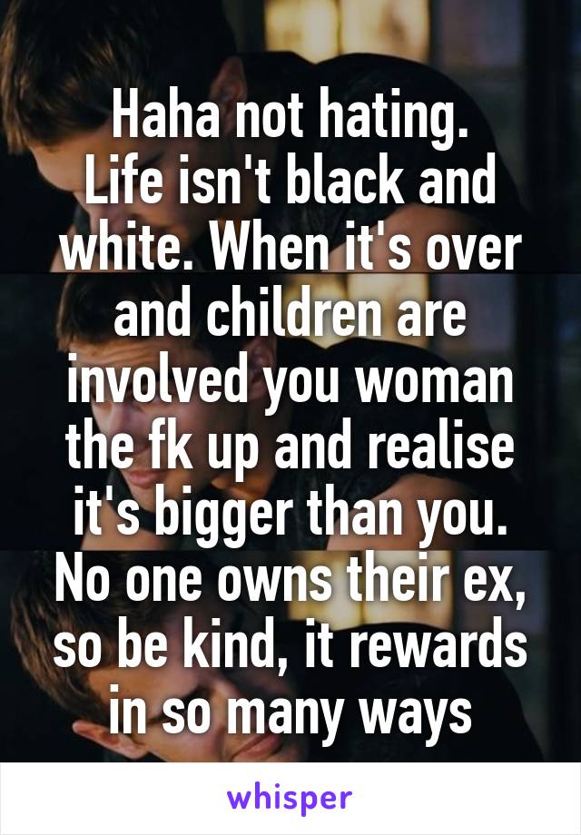 Haha not hating.
Life isn't black and white. When it's over and children are involved you woman the fk up and realise it's bigger than you. No one owns their ex, so be kind, it rewards in so many ways