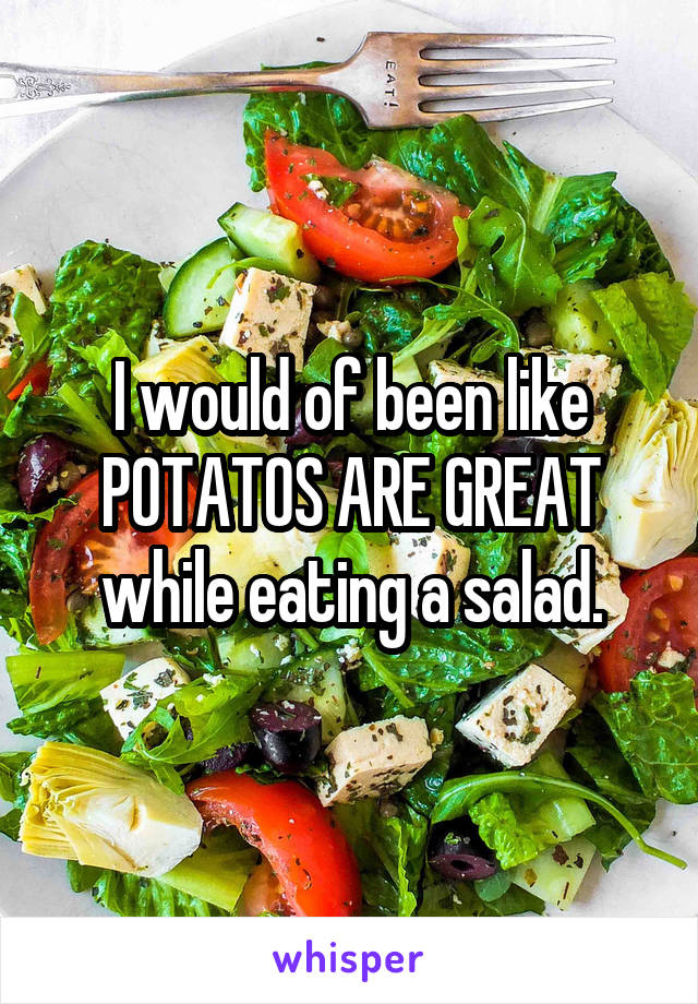 I would of been like POTATOS ARE GREAT while eating a salad.