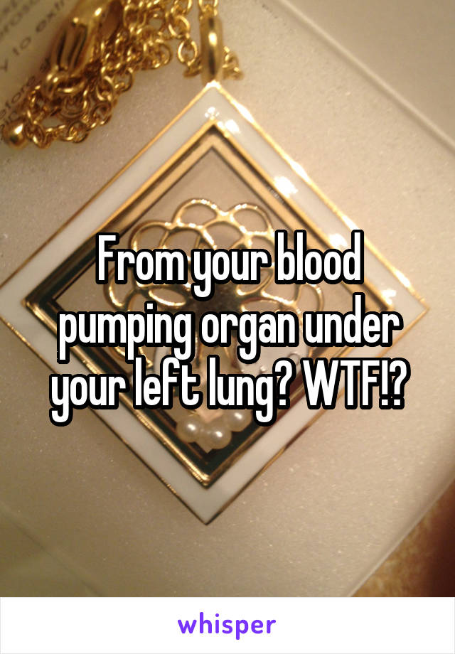 From your blood pumping organ under your left lung? WTF!?