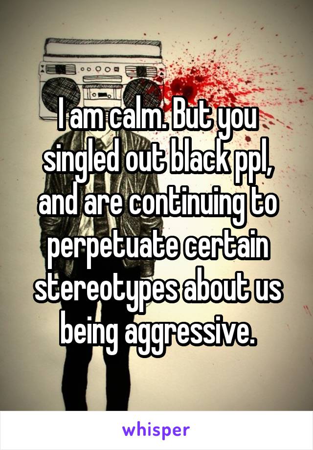 I am calm. But you singled out black ppl, and are continuing to perpetuate certain stereotypes about us being aggressive.