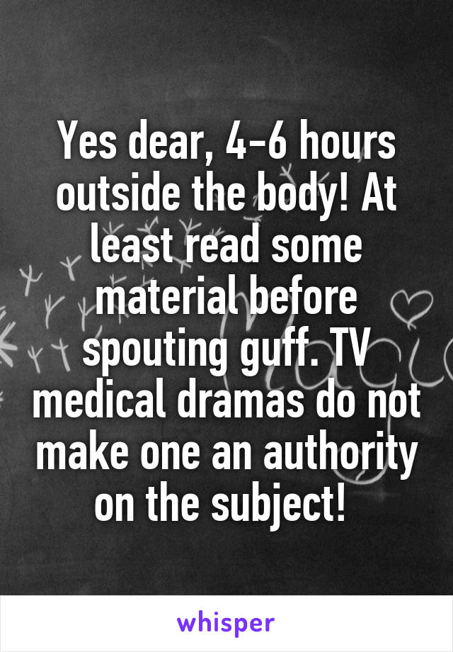 Yes dear, 4-6 hours outside the body! At least read some material before spouting guff. TV medical dramas do not make one an authority on the subject! 