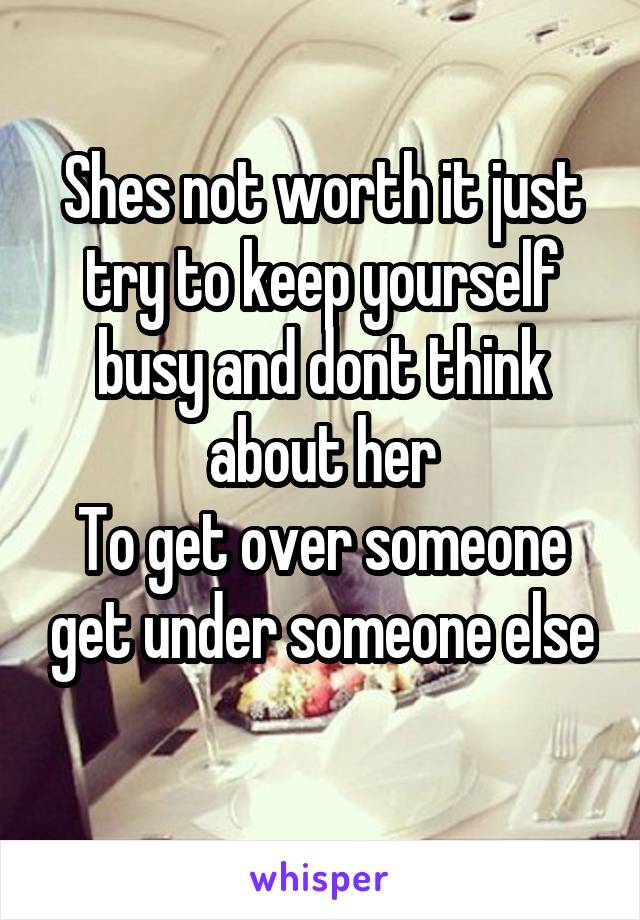 Shes not worth it just try to keep yourself busy and dont think about her
To get over someone get under someone else
