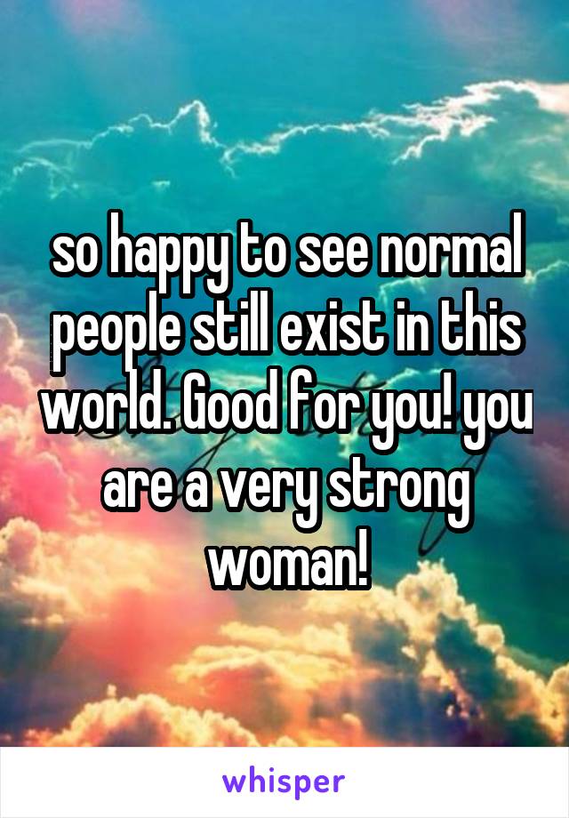 so happy to see normal people still exist in this world. Good for you! you are a very strong woman!