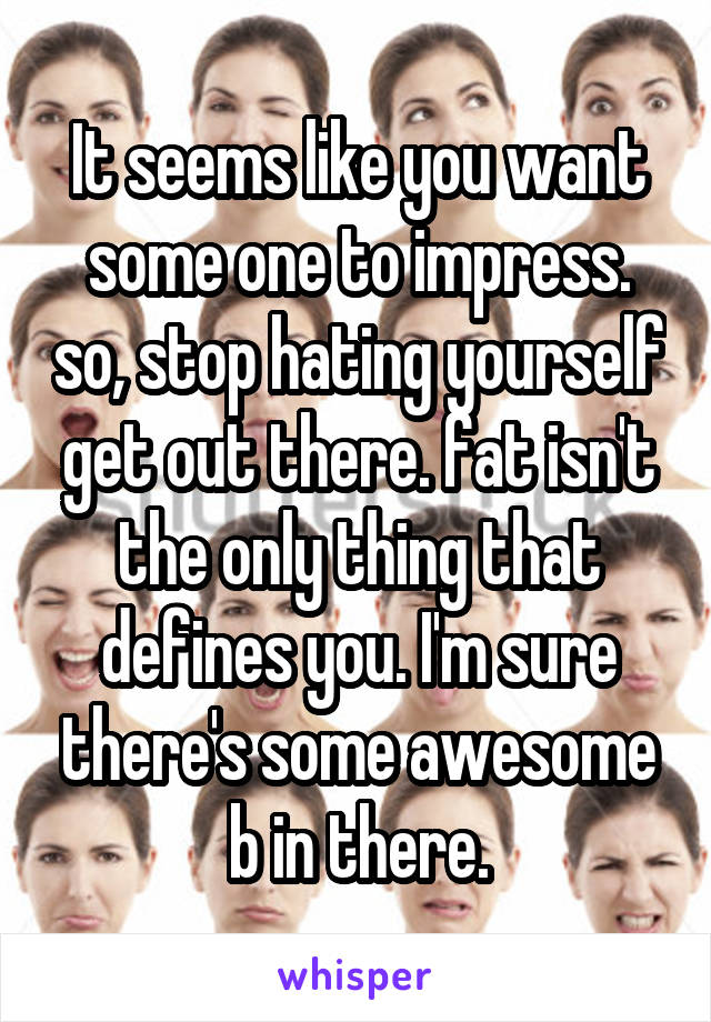 It seems like you want some one to impress. so, stop hating yourself get out there. fat isn't the only thing that defines you. I'm sure there's some awesome b in there.