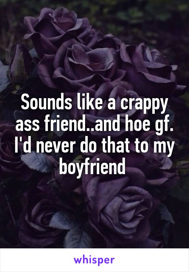 Sounds like a crappy ass friend..and hoe gf. I'd never do that to my boyfriend 